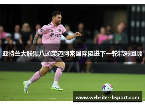 亚特兰大联黑八逆袭迈阿密国际挺进下一轮精彩回顾