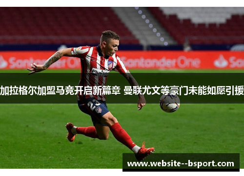 加拉格尔加盟马竞开启新篇章 曼联尤文等豪门未能如愿引援