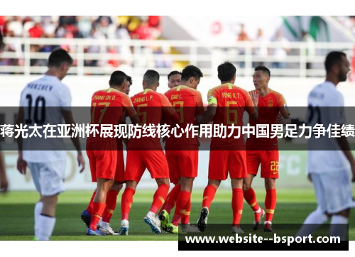 蒋光太在亚洲杯展现防线核心作用助力中国男足力争佳绩