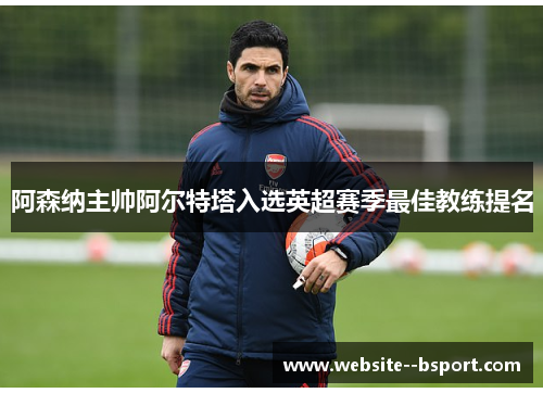 阿森纳主帅阿尔特塔入选英超赛季最佳教练提名 阿森纳主帅阿尔特塔入选英超赛季最佳教练提名
