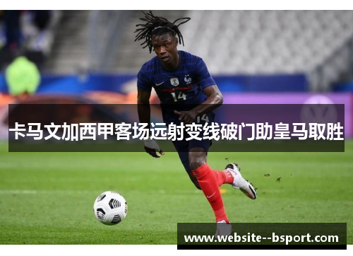 卡马文加西甲客场远射变线破门助皇马取胜