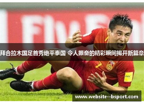 拜合拉木国足首秀绝平泰国 令人振奋的精彩瞬间揭开新篇章