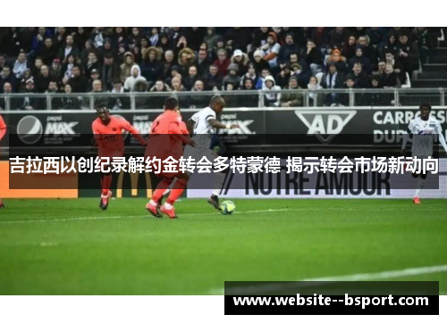 吉拉西以创纪录解约金转会多特蒙德 揭示转会市场新动向