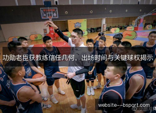 功勋老臣获教练信任几何,出场时间与关键球权揭示 功勋老臣获教练信任几何,出场时间与关键球权揭示