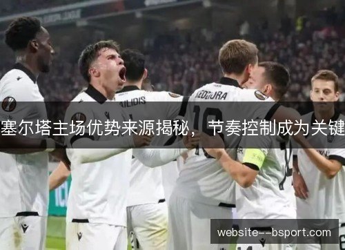 塞尔塔主场优势来源揭秘,节奏控制成为关键 塞尔塔主场优势来源揭秘,节奏控制成为关键