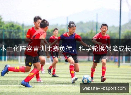 本土化阵容青训比赛负荷,科学轮换保障成长 本土化阵容青训比赛负荷,科学轮换保障成长